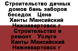 Строительство дачных домов,бань,заборов,беседок › Цена ­ 500 - Ханты-Мансийский, Нижневартовск г. Строительство и ремонт » Услуги   . Ханты-Мансийский,Нижневартовск г.